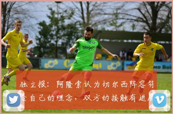 独立报：阿隆索认为切尔西阵容符合自己的理念，双方的接触有进展