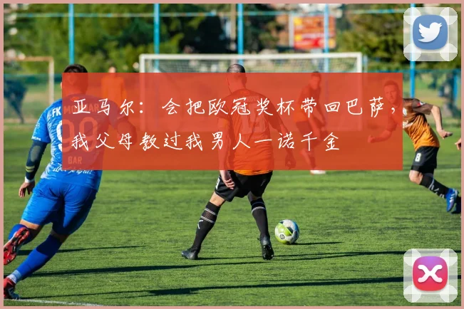 亚马尔：会把欧冠奖杯带回巴萨，我父母教过我男人一诺千金